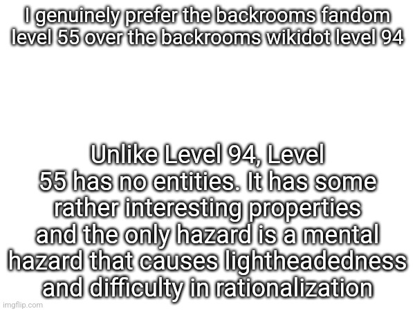 I genuinely prefer the backrooms fandom level 55 over the backrooms wikidot level 94; Unlike Level 94, Level 55 has no entities. It has some rather interesting properties and the only hazard is a mental hazard that causes lightheadedness and difficulty in rationalization | made w/ Imgflip meme maker