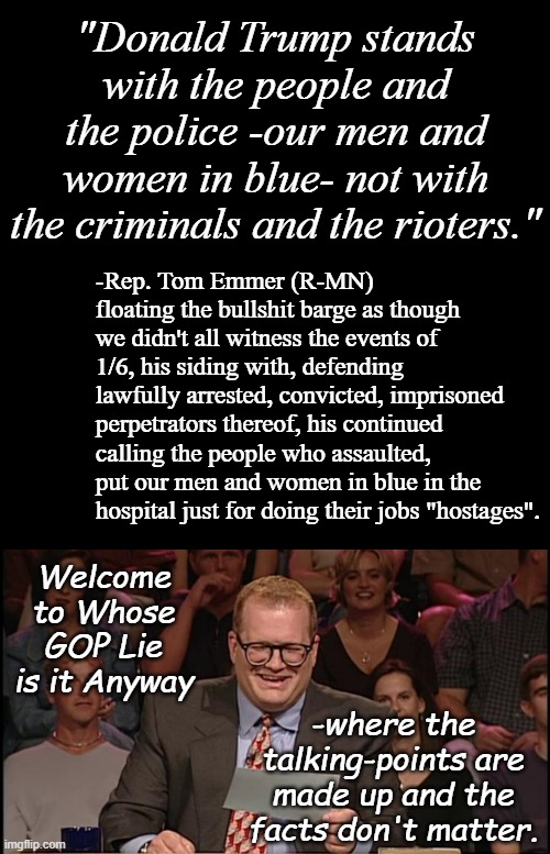 You'd think seasoned politicians would know better than to pop off with such an easily refutable lie... | "Donald Trump stands with the people and the police -our men and women in blue- not with the criminals and the rioters."; -Rep. Tom Emmer (R-MN) floating the bullshit barge as though we didn't all witness the events of 1/6, his siding with, defending lawfully arrested, convicted, imprisoned perpetrators thereof, his continued calling the people who assaulted, put our men and women in blue in the hospital just for doing their jobs "hostages". Welcome to Whose GOP Lie is it Anyway; -where the talking-points are made up and the facts don't matter. | image tagged in whose line is it anyway,pay attention,cult,kids,trump unfit unqualified dangerous,criminal | made w/ Imgflip meme maker