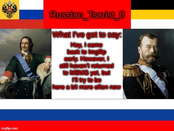 Russian_Tsarist_8 announcement temp | Hey, I came back to Imgflip early. However, I still haven’t returned to MSMG yet, but I’ll try to be here a bit more often now | image tagged in russian_tsarist_8 announcement temp | made w/ Imgflip meme maker