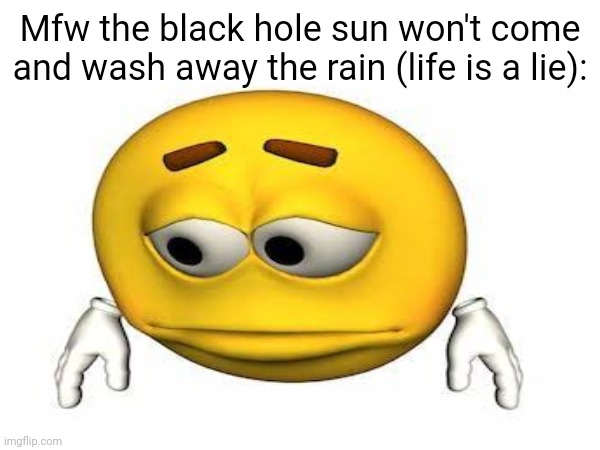 Mfw the black hole sun won't come and wash away the rain (life is a lie): | made w/ Imgflip meme maker