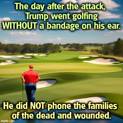 Look, Ma! No bandage! | The day after the attack, 
Trump went golfing WITHOUT a bandage on his ear. He did NOT phone the families 
of the dead and wounded. | image tagged in trump,assassination,ear,fake | made w/ Imgflip meme maker