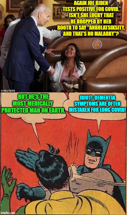 So now every time Biden pulls a Biden, the claim is that he's again got COVID. | AGAIN JOE BIDEN TESTS POSITIVE FOR COVID.  ISN'T SHE LUCKY THAT HE DROPPED BY HER BOOTH TO SAY "ANBULATSIKSITY, AND THAT'S NO MALARKY"? BUT HE'S THE MOST MEDICALLY  PROTECTED MAN ON EARTH. IDIOT!  DEMENTIA SYMPTOMS ARE OFTEN MISTAKEN FOR LONG COVID! | image tagged in yep | made w/ Imgflip meme maker