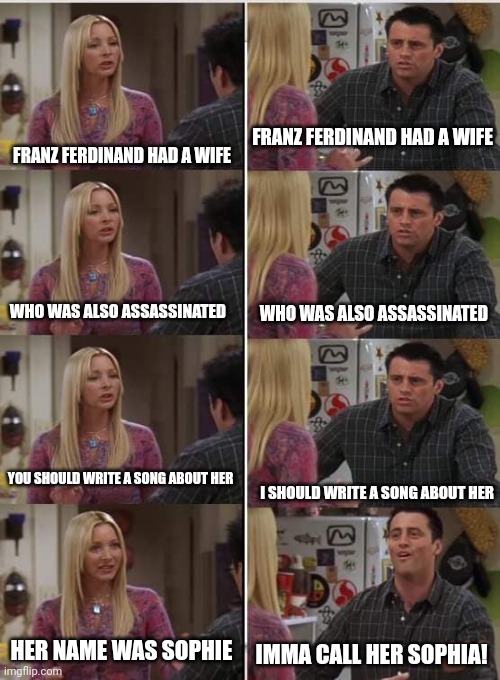 Franz Ferdinand the band be like: | FRANZ FERDINAND HAD A WIFE; FRANZ FERDINAND HAD A WIFE; WHO WAS ALSO ASSASSINATED; WHO WAS ALSO ASSASSINATED; YOU SHOULD WRITE A SONG ABOUT HER; I SHOULD WRITE A SONG ABOUT HER; HER NAME WAS SOPHIE; IMMA CALL HER SOPHIA! | image tagged in phoebe joey,sophie chotek,sophie duchess of hohenberg,franz ferdinand the band,her name's sophie not sophia | made w/ Imgflip meme maker