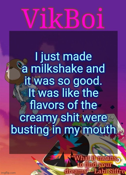 Vik's Graduation Temp | I just made a milkshake and it was so good. It was like the flavors of the creamy shit were busting in my mouth | image tagged in vik's graduation temp | made w/ Imgflip meme maker