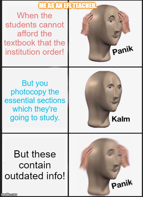 Textbook | When the students cannot afford the textbook that the institution order! ME AS AN EFL TEACHER. But you photocopy the essential sections which they're going to study. But these contain outdated info! | image tagged in memes,panik kalm panik | made w/ Imgflip meme maker