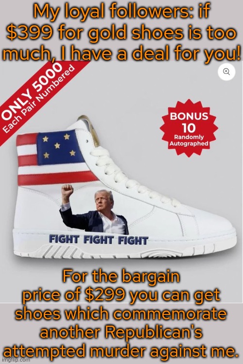 This is just stupid. | My loyal followers: if $399 for gold shoes is too much, I have a deal for you! For the bargain price of $299 you can get shoes which commemorate another Republican's attempted murder against me. | image tagged in sneakers,expensive,bad taste,greedy,pathetic | made w/ Imgflip meme maker