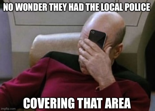 Picard Facepalm Phone | NO WONDER THEY HAD THE LOCAL POLICE COVERING THAT AREA | image tagged in picard facepalm phone | made w/ Imgflip meme maker