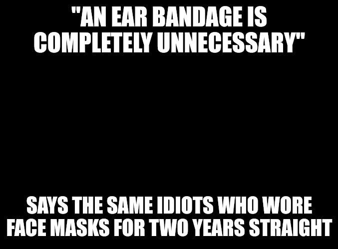And some are still wearing them. | "AN EAR BANDAGE IS COMPLETELY UNNECESSARY"; SAYS THE SAME IDIOTS WHO WORE FACE MASKS FOR TWO YEARS STRAIGHT | image tagged in blank black,donald trump,assassination | made w/ Imgflip meme maker