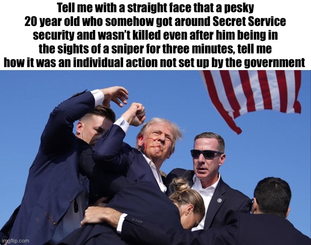 Tell me with a straight face | Tell me with a straight face that a pesky 20 year old who somehow got around Secret Service security and wasn’t killed even after him being in the sights of a sniper for three minutes, tell me how it was an individual action not set up by the government | image tagged in trump assassination attempt | made w/ Imgflip meme maker