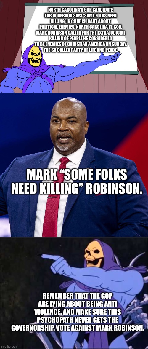 The gop have fostered a culture of violence in this country not the left. Don’t forget it. | NORTH CAROLINA'S GOP CANDIDATE FOR GOVERNOR SAYS 'SOME FOLKS NEED KILLING' IN CHURCH RANT ABOUT POLITICAL ENEMIES. NORTH CAROLINA LT. GOV. MARK ROBINSON CALLED FOR THE EXTRAJUDICIAL KILLING OF PEOPLE HE CONSIDERED TO BE ENEMIES OF CHRISTIAN AMERICA ON SUNDAY.
THE SO CALLED PARTY OF LIFE AND PEACE. MARK “SOME FOLKS NEED KILLING” ROBINSON. REMEMBER THAT THE GOP ARE LYING ABOUT BEING ANTI VIOLENCE. AND MAKE SURE THIS PSYCHOPATH NEVER GETS THE GOVERNORSHIP. VOTE AGAINST MARK ROBINSON. | image tagged in skeletor presents,skeletor,mark robinson,conservative hypocrisy,liars,left is best | made w/ Imgflip meme maker