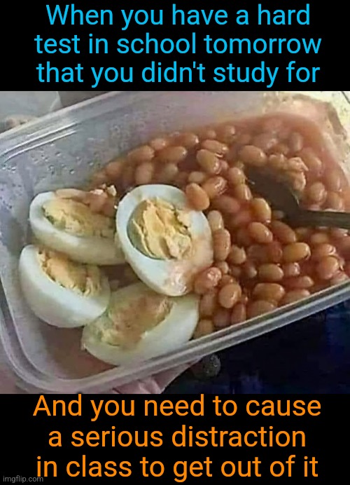 Beans, beans, they make you smart, the more you eat, the more you... | When you have a hard test in school tomorrow that you didn't study for; And you need to cause a serious distraction in class to get out of it | image tagged in fart,bomb,beans,eggs,school,distraction | made w/ Imgflip meme maker