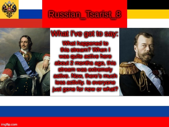 Russian_Tsarist_8 announcement temp | What happened to this stream? When I was quite active here about 2 months ago, this stream was extremely active. Now, there’s much less activity. Is everyone just gone for now or what? | image tagged in russian_tsarist_8 announcement temp | made w/ Imgflip meme maker