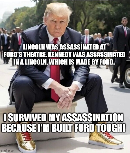 Built Ford Tough | LINCOLN WAS ASSASSINATED AT FORD'S THEATRE. KENNEDY WAS ASSASSINATED IN A LINCOLN, WHICH IS MADE BY FORD. I SURVIVED MY ASSASSINATION BECAUSE I'M BUILT FORD TOUGH! | image tagged in trump sneakers,survivor,assassinated,shots fired,donald trump | made w/ Imgflip meme maker