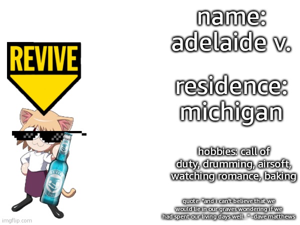 introduction! | name: adelaide v. residence: michigan; hobbies: call of duty, drumming, airsoft, watching romance, baking; quote: "and i can't believe that we would lie in our graves wondering if we had spent our living days well..." -dave matthews | image tagged in introduction,hello,stop reading the tags | made w/ Imgflip meme maker