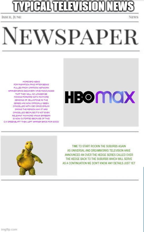 typical television news volume 10 | TYPICAL TELEVISION NEWS; MORE BAD NEWS FOR ANIMATION FANS AFTER BEING PULLED FROM CARTOON NETWORK WARNER BROS DISCOVERY HAVE ANNOUNCED THAT THEY WILL NO LONGER BE MOVING FORWARD WITH ANYMORE SEASONS OF JELLYSTONE AS THE SERIES HAS NOW OFFICIALLY BEEN CANCELLED WITH CEO DAVID ZASLAV SAYING THE REASON WHY IT WAS CANCELLED BECAUSE IT'S NOT EVEN RELEVANT ANYMORE HANNA BARBERA IS NOW OUTDATED BECAUSE OF THIS C.H GREENBLATT THEN LEFT WARNER BROS FOR GOOD; TIME TO START ROCKIN THE SUBURBS AGAIN AS UNIVERSAL AND DREAMWORKS TELEVISION HAVE ANNOUNCED AN OVER THE HEDGE SERIES CALLED OVER THE HEDGE BACK TO THE SUBURBS WHICH WILL SERVE AS A CONTINUATION WE DON'T KNOW ANY DETAILS JUST YET | image tagged in blank newspaper,warner bros discovery,universal studios,dreamworks,fake,prediction | made w/ Imgflip meme maker