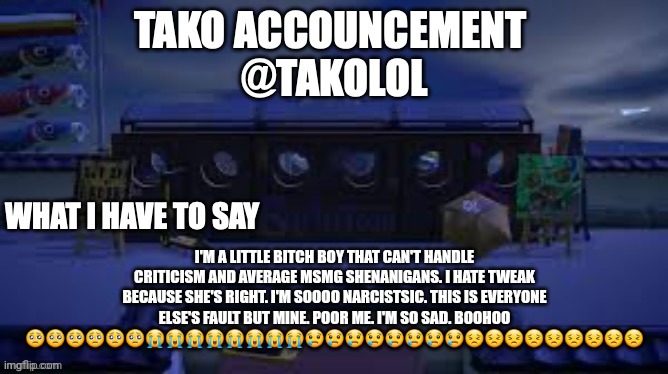 TAKO ANNOUNCEMENT | I'M A LITTLE BITCH BOY THAT CAN'T HANDLE CRITICISM AND AVERAGE MSMG SHENANIGANS. I HATE TWEAK BECAUSE SHE'S RIGHT. I'M SOOOO NARCISTSIC. THIS IS EVERYONE ELSE'S FAULT BUT MINE. POOR ME. I'M SO SAD. BOOHOO 🥺🥺🥺🥺🥺🥺😭😭😭😭😭😭😭😭😢😢😢😢😢😢😢😢😣😣😣😣😣😣😣😣😣 | image tagged in tako announcement | made w/ Imgflip meme maker