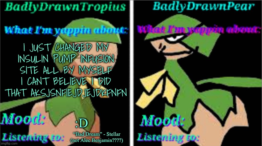 Context: I am a diabetic and I haven’t been able to change my infusion set without messing up until tday | I JUST CHANGED MY INSULIN PUMP INFUSION SITE ALL BY MYSELF I CANT BELIEVE I DID THAT AKSJSNFIEJDJEJDKFNFN; :D; “Bad Dream” - Stellar (not Alec Benjamin????) | image tagged in bdt bdp announcement temp | made w/ Imgflip meme maker
