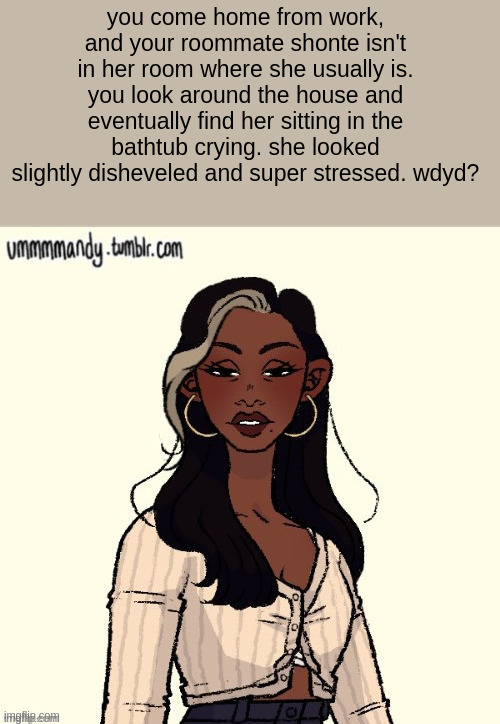 you come home from work, and your roommate shonte isn't in her room where she usually is. you look around the house and eventually find her sitting in the bathtub crying. she looked slightly disheveled and super stressed. wdyd? | made w/ Imgflip meme maker