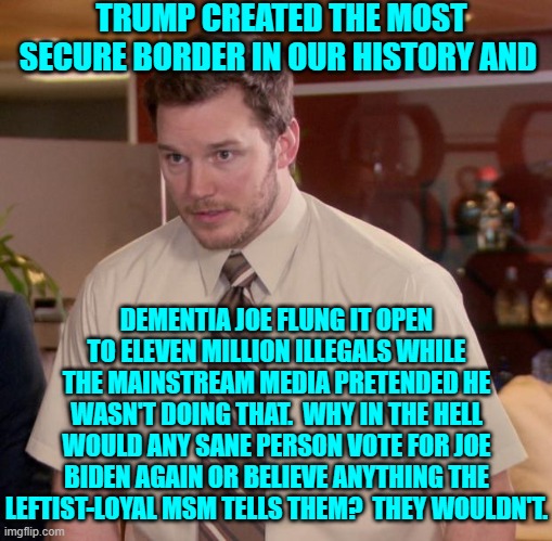 Sane people wouldn't; which explains why Dem Party voters . . . will. | TRUMP CREATED THE MOST SECURE BORDER IN OUR HISTORY AND; DEMENTIA JOE FLUNG IT OPEN TO ELEVEN MILLION ILLEGALS WHILE THE MAINSTREAM MEDIA PRETENDED HE WASN'T DOING THAT.  WHY IN THE HELL WOULD ANY SANE PERSON VOTE FOR JOE BIDEN AGAIN OR BELIEVE ANYTHING THE LEFTIST-LOYAL MSM TELLS THEM?  THEY WOULDN'T. | image tagged in afraid to ask andy | made w/ Imgflip meme maker