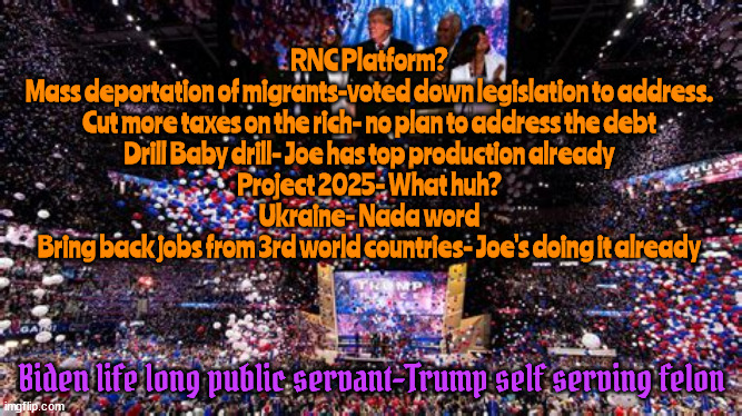RNC Race to the Bottom! | RNC Platform?
Mass deportation of migrants-voted down legislation to address.
Cut more taxes on the rich- no plan to address the debt
Drill Baby drill- Joe has top production already
Project 2025- What huh?
Ukraine- Nada word
Bring back jobs from 3rd world countries- Joe's doing it already; Biden life long public servant-Trump self serving felon | image tagged in maga mob,trump cult,putin's puppet lives,america worst,trump tards,poor two time loser | made w/ Imgflip meme maker