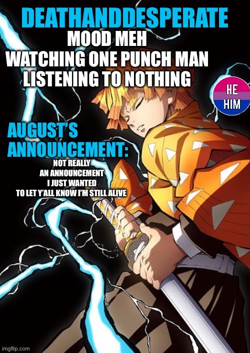 DEATHANDDESPERATE announcement | MOOD MEH
WATCHING ONE PUNCH MAN
LISTENING TO NOTHING; NOT REALLY AN ANNOUNCEMENT I JUST WANTED TO LET Y’ALL KNOW I’M STILL ALIVE | image tagged in deathanddesperate announcement | made w/ Imgflip meme maker