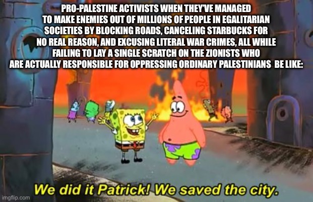 Spongebob we saved the city | PRO-PALESTINE ACTIVISTS WHEN THEY’VE MANAGED TO MAKE ENEMIES OUT OF MILLIONS OF PEOPLE IN EGALITARIAN SOCIETIES BY BLOCKING ROADS, CANCELING STARBUCKS FOR NO REAL REASON, AND EXCUSING LITERAL WAR CRIMES, ALL WHILE FAILING TO LAY A SINGLE SCRATCH ON THE ZIONISTS WHO ARE ACTUALLY RESPONSIBLE FOR OPPRESSING ORDINARY PALESTINIANS  BE LIKE: | image tagged in spongebob we saved the city | made w/ Imgflip meme maker