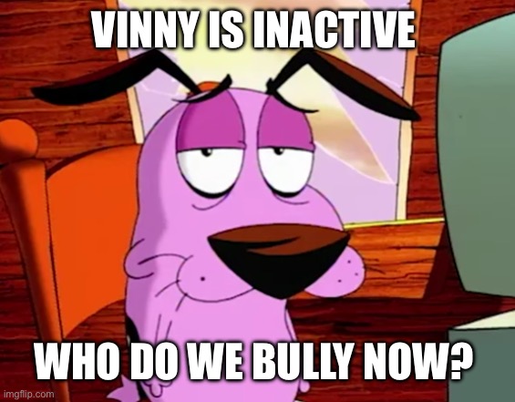 Unamused Courage | VINNY IS INACTIVE; WHO DO WE BULLY NOW? | image tagged in unamused courage | made w/ Imgflip meme maker