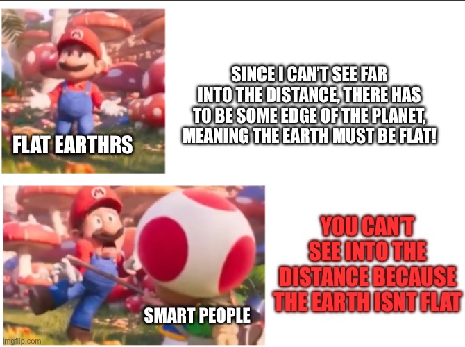 Toad hitting Mario | SINCE I CAN’T SEE FAR INTO THE DISTANCE, THERE HAS TO BE SOME EDGE OF THE PLANET, MEANING THE EARTH MUST BE FLAT! FLAT EARTHRS; YOU CAN’T SEE INTO THE DISTANCE BECAUSE THE EARTH ISNT FLAT; SMART PEOPLE | image tagged in toad hitting mario | made w/ Imgflip meme maker