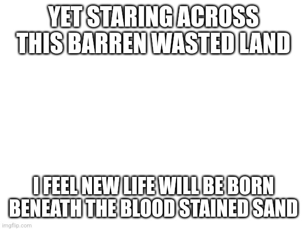 I want to revive it with a new purpose | YET STARING ACROSS THIS BARREN WASTED LAND; I FEEL NEW LIFE WILL BE BORN BENEATH THE BLOOD STAINED SAND | made w/ Imgflip meme maker
