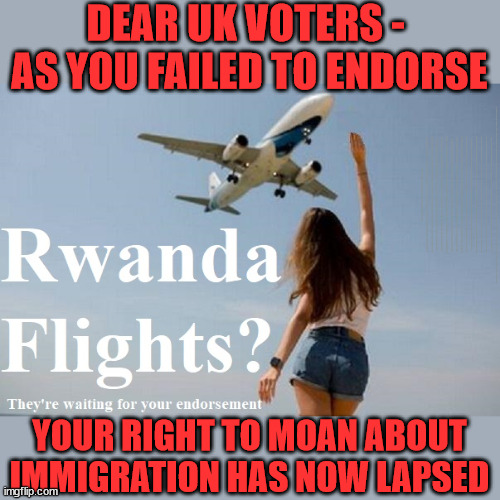 UK voters fail to endorse Rwanda plan | DEAR UK VOTERS - 
AS YOU FAILED TO ENDORSE; TIGHTEN YOUR SEAT BELTS! How messed up is this; I won with fewer votes than you had lol; Capt Hindsight; STARMER - SOFT ON CRIME? Country First, Party Second Eh??? Prisoner Early Release -; How many UK citizens will become victims of crime. . . As a direct result of Starmers early release of criminals? Starmer - week 1 as PM; Scrap Rwanda Plan - More Deaths; Early release of Prisoners; Can't blame Starmer QC; Rachel Reeves, Labour's 'TAXBOT'; IF YOU HAVE PERSONAL SAVINGS; LABOURS TAX PROPOSALS WILL RESULT IN =; Labours new 'DEATH TAX'; RACHEL REEVES Labours new; 'DEATH TAX' ? 12x new taxes Pensions & Inheritance? Starmer's coming after your pension? Lady Victoria Starmer; CORBYN EXPELLED; Labour pledge 'Urban centres' to help house 'Our Fair Share' of our new Migrant friends; New Home for our New Immigrant Friends !!! The only way to keep the illegal immigrants in the UK; CITIZENSHIP FOR ALL; ; Amnesty For all Illegals; Sir Keir Starmer MP; Muslim Votes Matter; Blood on Starmers hands? Burnham; Taxi for Rayner ? #RR4PM;100's more Tax collectors; Higher Taxes Under Labour; We're Coming for You; Labour pledges to clamp down on Tax Dodgers; Higher Taxes under Labour; Rachel Reeves Angela Rayner Bovvered? Higher Taxes under Labour; Risks of voting Labour; * EU Re entry? * Mass Immigration? * Build on Greenbelt? * Rayner as our PM? * Ulez 20 mph fines? * Higher taxes? * UK Flag change? * Muslim takeover? * End of Christianity? * Economic collapse? TRIPLE LOCK' Anneliese Dodds Rwanda plan Quid Pro Quo UK/EU Illegal Migrant Exchange deal; UK not taking its fair share, EU Exchange Deal = People Trafficking !!! Starmer to Betray Britain, #Burden Sharing #Quid Pro Quo #100,000; #Immigration #Starmerout #Labour #wearecorbyn #KeirStarmer #DianeAbbott #McDonnell #cultofcorbyn #labourisdead #labourracism #socialistsunday #nevervotelabour #socialistanyday #Antisemitism #Savile #SavileGate #Paedo #Worboys #GroomingGangs #Paedophile #IllegalImmigration #Immigrants #Invasion #Starmeriswrong #SirSoftie #SirSofty #Blair #Steroids AKA Keith ABBOTT BACK; Union Jack Flag in election campaign material; Concerns raised by Black, Asian and Minority ethnic BAMEgroup & activists; Capt U-Turn; Hunt down Tax Dodgers; Higher tax under Labour Sorry about the fatalities; Are you really going to trust Labour with your vote? Pension Triple Lock;; 'Our Fair Share'; Angela Rayner: new towns; Rachel Reeves; I'M COMING FOR YOU; Reeves the 'Raider'; Programmed to raid your Personal Savings; RNLI #NotMyPM; When will Rachel Reeves start selling of our country's gold reserve; should have voted Conservative; Another 'Fire Sale' under Labour? He did his level best to keep people out of prison !!! 'WERE SO MANY SEATS STOLEN' 'BY VOTES SO FEW'; Country 1st, Party 2nd eh??? Record illegal Migrants; Soft on the Causes of Crime? I KNEW YOU WOULD LOSE IN 2019; I knew I would win the election and England would lose the Euros this year; STARMER ABSOLUTELY TERRIFIED? He couldn't risk the Tories Rwanda plan actually working? Starmer to 'take the brakes off' the UK economy ??? YOUR RIGHT TO MOAN ABOUT IMMIGRATION HAS NOW LAPSED | image tagged in illegal immigration,labourisdead,starmer not my pm,palestine hamas muslim vote,stop boats rwanda,2024 election | made w/ Imgflip meme maker