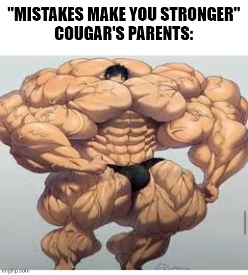 I bet they would be really proud if they found out what their son posts on the Internet *sarcasm* | "MISTAKES MAKE YOU STRONGER"
COUGAR'S PARENTS: | image tagged in mistakes make you stronger,memes,cougar,bad parenting,who reads these,stop reading these tags | made w/ Imgflip meme maker
