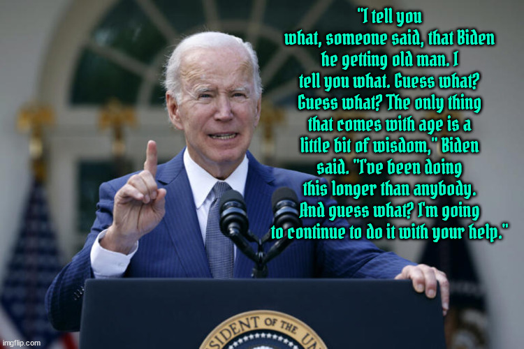 Old & Wise beats Lies & Cons | "I tell you what, someone said, that Biden he getting old man. I tell you what. Guess what? Guess what? The only thing that comes with age is a little bit of wisdom," Biden said. "I've been doing this longer than anybody. And guess what? I'm going to continue to do it with your help." | image tagged in let's go joe,dump trump,maga missed again,bidenomics recored highs,freedom not fascism,lets go brandon | made w/ Imgflip meme maker