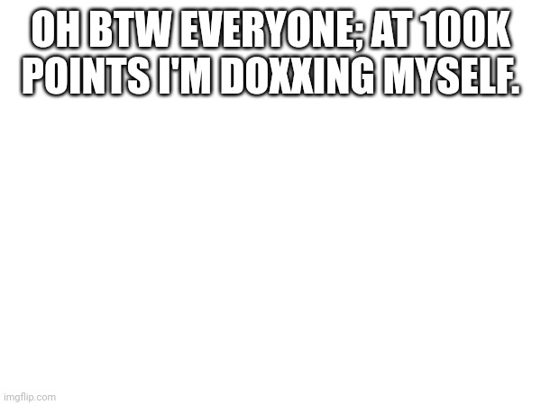 OH BTW EVERYONE; AT 100K POINTS I'M DOXXING MYSELF. | made w/ Imgflip meme maker