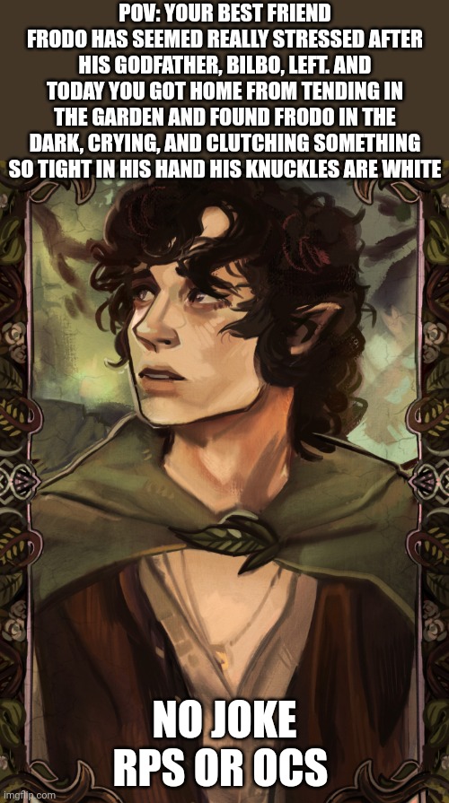 TLOTR RPP!! | POV: YOUR BEST FRIEND FRODO HAS SEEMED REALLY STRESSED AFTER HIS GODFATHER, BILBO, LEFT. AND TODAY YOU GOT HOME FROM TENDING IN THE GARDEN AND FOUND FRODO IN THE DARK, CRYING, AND CLUTCHING SOMETHING SO TIGHT IN HIS HAND HIS KNUCKLES ARE WHITE; NO JOKE RPS OR OCS | image tagged in idk | made w/ Imgflip meme maker