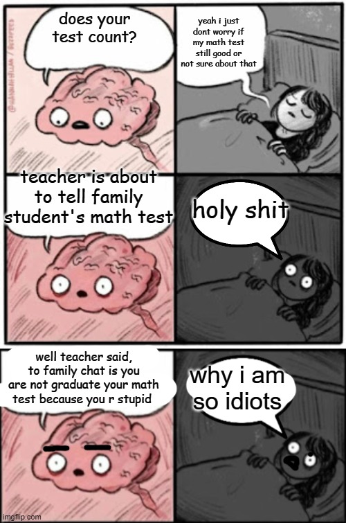 yeah i just dont worry if my math test still good or not sure about that; does your test count? teacher is about to tell family student's math test; holy shit; well teacher said, to family chat is you are not graduate your math test because you r stupid; why i am so idiots | image tagged in brain before sleep | made w/ Imgflip meme maker