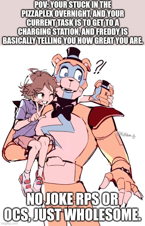 Sb rp! | POV: YOUR STUCK IN THE PIZZAPLEX OVERNIGHT, AND YOUR CURRENT TASK IS TO GET TO A CHARGING STATION, AND FREDDY IS BASICALLY TELLING YOU HOW GREAT YOU ARE. NO JOKE RPS OR OCS, JUST WHOLESOME. | image tagged in idk | made w/ Imgflip meme maker