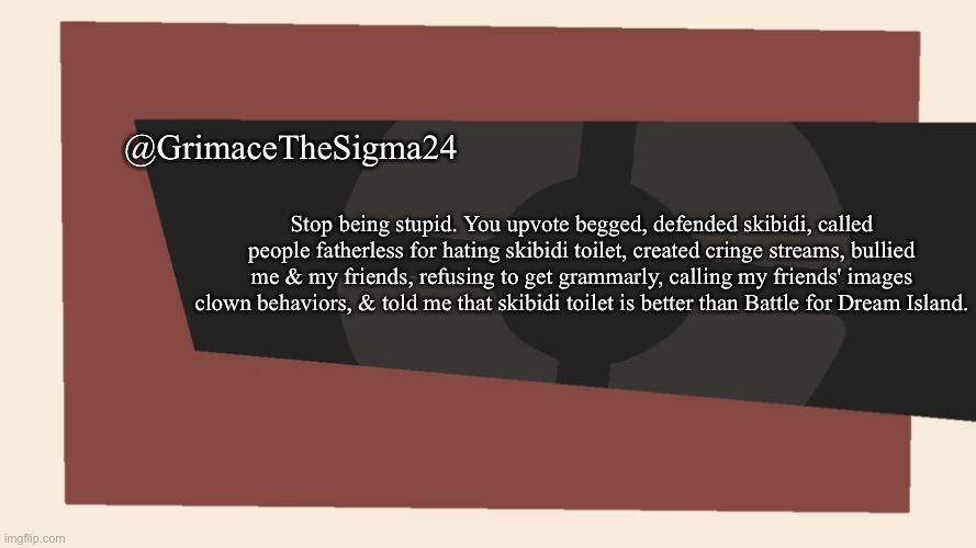 @GrimaceTheSigma24 | @GrimaceTheSigma24; Stop being stupid. You upvote begged, defended skibidi, called people fatherless for hating skibidi toilet, created cringe streams, bullied me & my friends, refusing to get grammarly, calling my friends' images clown behaviors, & told me that skibidi toilet is better than Battle for Dream Island. | image tagged in cursedcomments blank | made w/ Imgflip meme maker