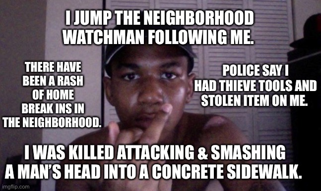 Trayvon | I JUMP THE NEIGHBORHOOD WATCHMAN FOLLOWING ME. THERE HAVE BEEN A RASH OF HOME BREAK INS IN THE NEIGHBORHOOD. POLICE SAY I HAD THIEVE TOOLS AND STOLEN ITEM ON ME. I WAS KILLED ATTACKING & SMASHING A MAN’S HEAD INTO A CONCRETE SIDEWALK. | image tagged in trayvon | made w/ Imgflip meme maker