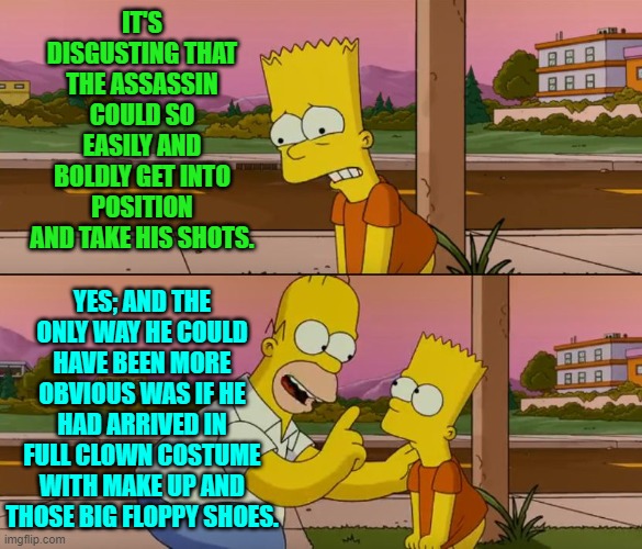 Yes, you HEAR that Secret Service? | IT'S DISGUSTING THAT THE ASSASSIN COULD SO EASILY AND BOLDLY GET INTO POSITION AND TAKE HIS SHOTS. YES; AND THE ONLY WAY HE COULD HAVE BEEN MORE OBVIOUS WAS IF HE HAD ARRIVED IN FULL CLOWN COSTUME WITH MAKE UP AND THOSE BIG FLOPPY SHOES. | image tagged in simpsons so far | made w/ Imgflip meme maker