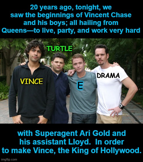 Oh Yeah: Entourage Is 20 | 20 years ago, tonight, we saw the beginnings of Vincent Chase and his boys; all hailing from Queens—to live, party, and work very hard; TURTLE; DRAMA; VINCE; E; with Superagent Ari Gold and his assistant Lloyd.  In order to make Vince, the King of Hollywood. | image tagged in happy anniversary,hbo,2000s,classic,tv series,mark wahlberg | made w/ Imgflip meme maker