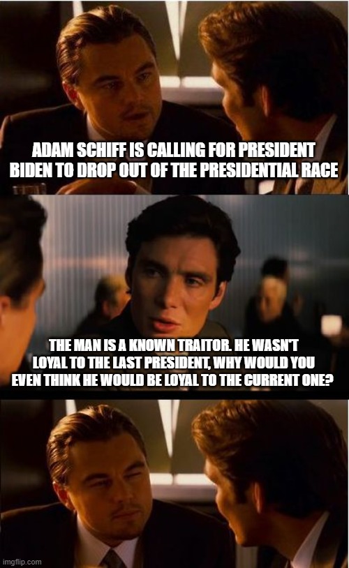 Leave Biden alone, you deserve him | ADAM SCHIFF IS CALLING FOR PRESIDENT BIDEN TO DROP OUT OF THE PRESIDENTIAL RACE; THE MAN IS A KNOWN TRAITOR. HE WASN'T LOYAL TO THE LAST PRESIDENT, WHY WOULD YOU EVEN THINK HE WOULD BE LOYAL TO THE CURRENT ONE? | image tagged in memes,inception,democrat war on america,adam schiff disloyal,dementia joe biden,democrat the party of hatred | made w/ Imgflip meme maker