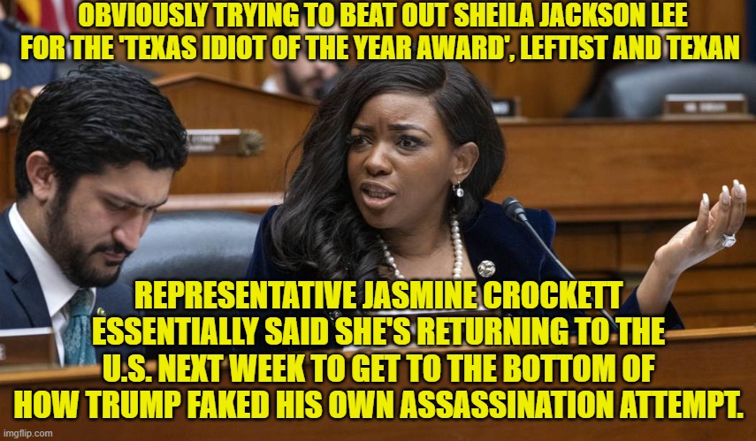 AOC, Sheila Jackson Lee, Maxine Waters, this idiot.  Notice that only leftists are in stupidity contention? | OBVIOUSLY TRYING TO BEAT OUT SHEILA JACKSON LEE FOR THE 'TEXAS IDIOT OF THE YEAR AWARD', LEFTIST AND TEXAN; REPRESENTATIVE JASMINE CROCKETT ESSENTIALLY SAID SHE'S RETURNING TO THE U.S. NEXT WEEK TO GET TO THE BOTTOM OF HOW TRUMP FAKED HIS OWN ASSASSINATION ATTEMPT. | image tagged in yep | made w/ Imgflip meme maker
