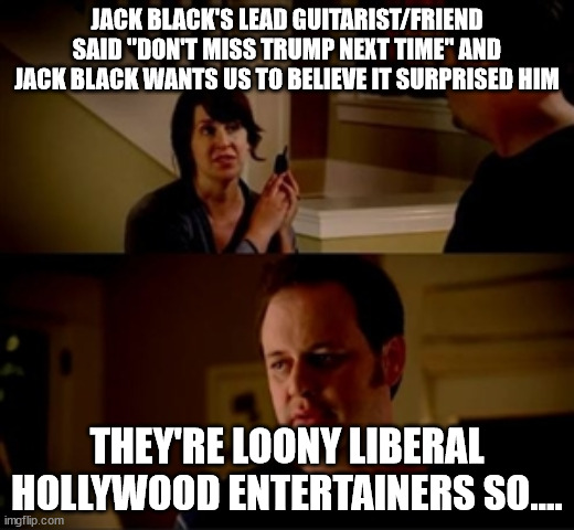 Oh look.. another leftist showing their true colors | JACK BLACK'S LEAD GUITARIST/FRIEND SAID "DON'T MISS TRUMP NEXT TIME" AND JACK BLACK WANTS US TO BELIEVE IT SURPRISED HIM; THEY'RE LOONY LIBERAL HOLLYWOOD ENTERTAINERS SO.... | image tagged in jake from state farm,jack black,trump | made w/ Imgflip meme maker