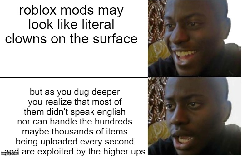 look there are some bad apples among the mods but you can't deny that they are stressed as hell | roblox mods may look like literal clowns on the surface; but as you dug deeper you realize that most of them didn't speak english nor can handle the hundreds maybe thousands of items being uploaded every second and are exploited by the higher ups | image tagged in disappointed black guy,memes,roblox mods,roblox meme,roblox | made w/ Imgflip meme maker