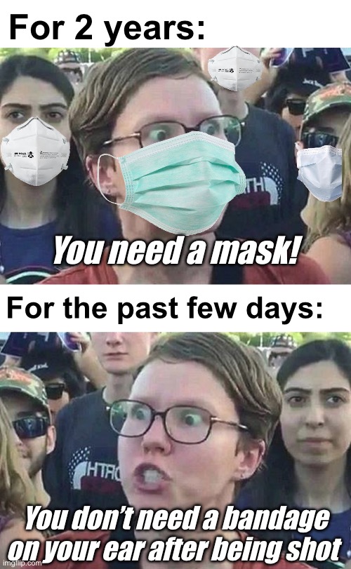From the “vote blue no matter who” cult | For 2 years:; You need a mask! For the past few days:; You don’t need a bandage on your ear after being shot | image tagged in triggered liberal,politics lol,memes | made w/ Imgflip meme maker