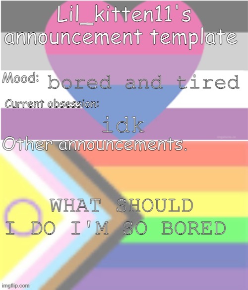 Lil_kitten11's announcement temp | bored and tired; idk; WHAT SHOULD I DO I'M SO BORED | image tagged in lil_kitten11's announcement temp | made w/ Imgflip meme maker