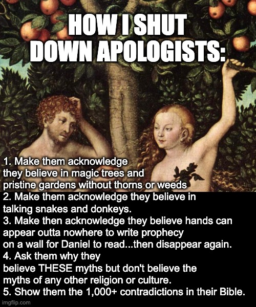 They resort to either ad hominem attacks or Pascal's Wager -- which is easily defeated | HOW I SHUT DOWN APOLOGISTS:; 1. Make them acknowledge they believe in magic trees and pristine gardens without thorns or weeds
2. Make them acknowledge they believe in talking snakes and donkeys.
3. Make then acknowledge they believe hands can appear outta nowhere to write prophecy on a wall for Daniel to read...then disappear again.
4. Ask them why they believe THESE myths but don't believe the myths of any other religion or culture.
5. Show them the 1,000+ contradictions in their Bible. | image tagged in adam and eve,atheist,christian apologists,christianity is a lie | made w/ Imgflip meme maker