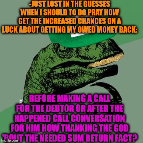 -Actions for get money back. | -JUST LOST IN THE GUESSES WHEN I SHOULD TO DO PRAY HOW GET THE INCREASED CHANCES ON A LUCK ABOUT GETTING MY OWED MONEY BACK:; BEFORE MAKING A CALL FOR THE DEBTOR OR AFTER THE HAPPENED CALL CONVERSATION FOR HIM HOW THANKING THE GOD 'BOUT THE NEEDED SUM RETURN FACT? | image tagged in philosorapper,god religion universe,thoughts and prayers,national debt,tax returns,before and after | made w/ Imgflip meme maker