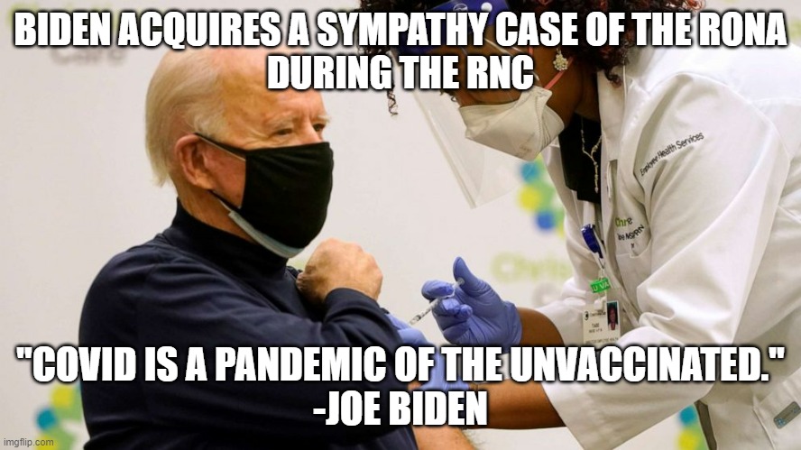Biden's Vaxxed, Boosted, and RNC Week "political Breakout Case" for sympathy | BIDEN ACQUIRES A SYMPATHY CASE OF THE RONA
DURING THE RNC; "COVID IS A PANDEMIC OF THE UNVACCINATED."
-JOE BIDEN | image tagged in biden vaccine,republican national convention,pandemic,covid vaccine,globalism,democratic socialism | made w/ Imgflip meme maker