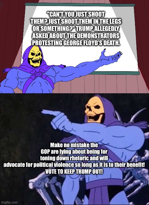 Gop party of “political violence for me but not for thee.” Aka Not peace. | "CAN'T YOU JUST SHOOT THEM? JUST SHOOT THEM IN THE LEGS OR SOMETHING?" TRUMP ALLEGEDLY ASKED ABOUT THE DEMONSTRATORS PROTESTING GEORGE FLOYD’S DEATH. Make no mistake the GOP are lying about being for toning down rhetoric and will advocate for political violence so long as it is to their benefit!

VOTE TO KEEP TRUMP OUT! | image tagged in skeletor presents,skeletor,2024,donald trump,conservative hypocrisy | made w/ Imgflip meme maker